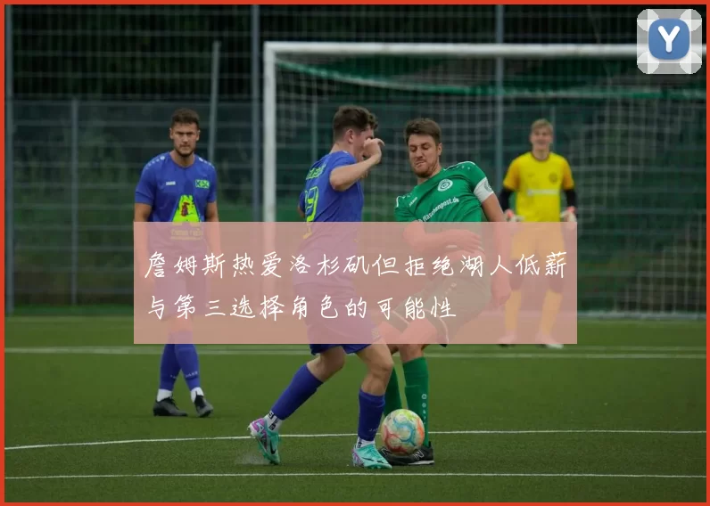 詹姆斯热爱洛杉矶但拒绝湖人低薪与第三选择角色的可能性