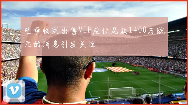 巴萨收到出售VIP座位尾款1400万欧元的消息引发关注