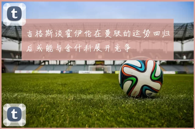 吉格斯谈霍伊伦在曼联的运势回归后或能与舍什科展开竞争
