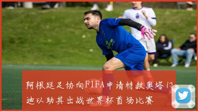 阿根廷足协向FIFA申请特赦奥塔门迪以助其出战世界杯首场比赛