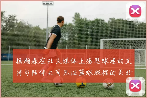 杨瀚森在社交媒体上感恩球迷的支持与陪伴共同见证篮球旅程的美好时刻