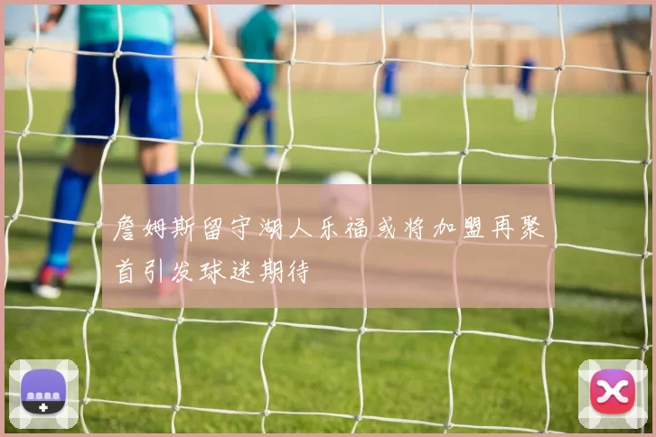 詹姆斯留守湖人乐福或将加盟再聚首引发球迷期待