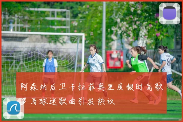 阿森纳后卫卡拉菲奥里度假时高歌罗马球迷歌曲引发热议