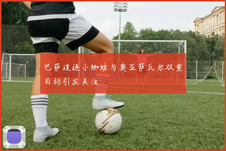 巴萨追逐小蜘蛛与奥亚萨瓦尔双重目标引发关注