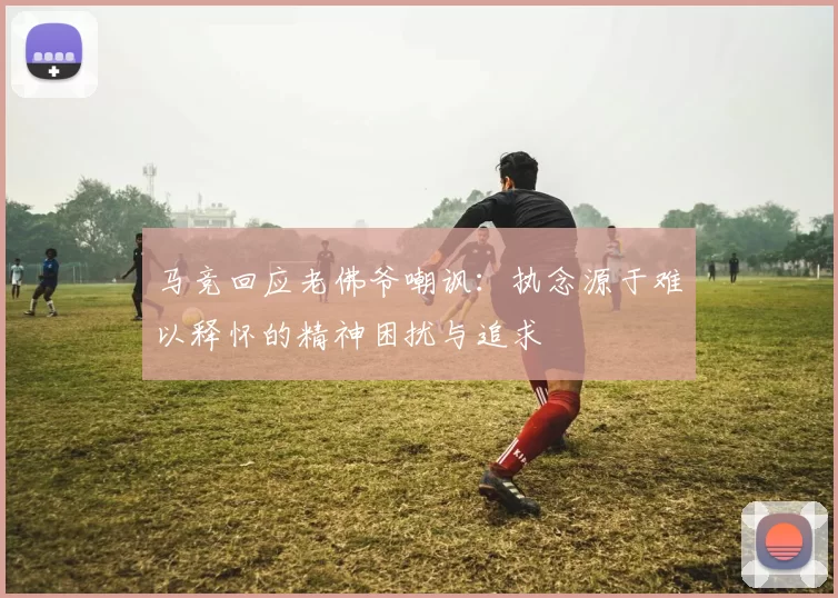 马竞回应老佛爷嘲讽：执念源于难以释怀的精神困扰与追求