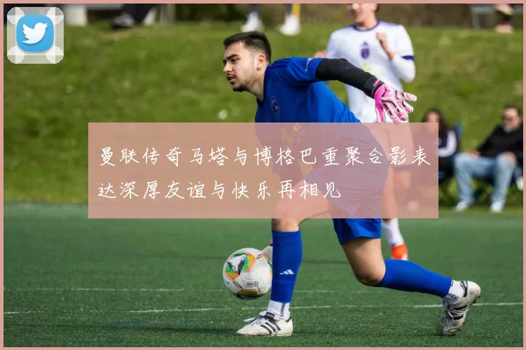 曼联传奇马塔与博格巴重聚合影表达深厚友谊与快乐再相见