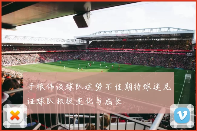于根伟谈球队运势不佳期待球迷见证球队积极变化与成长