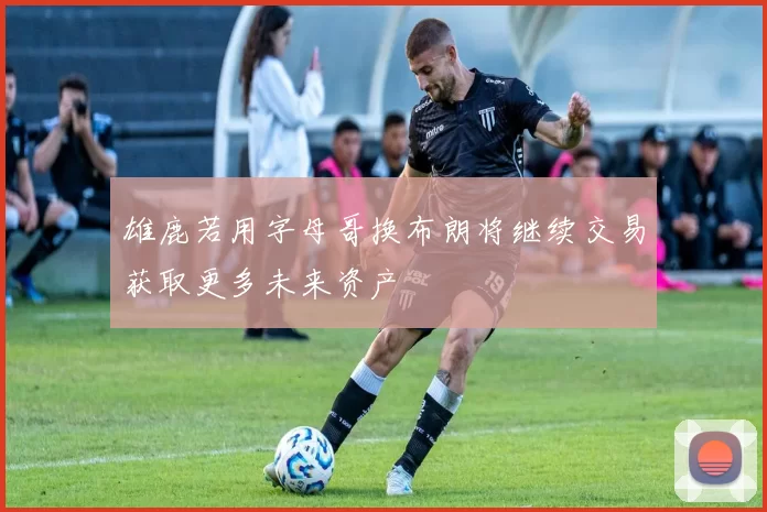 雄鹿若用字母哥换布朗将继续交易获取更多未来资产