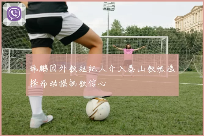 韩鹏因外教经纪人介入泰山教练选择而动摇执教信心