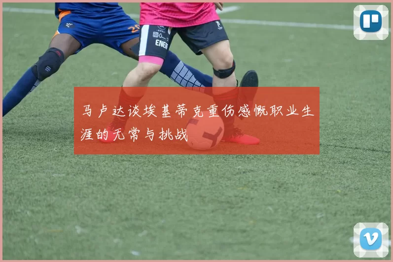 马卢达谈埃基蒂克重伤感慨职业生涯的无常与挑战