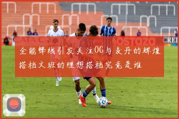 全能锋线引发关注OG与麦丹的辉煌搭档文班的理想搭档究竟是谁
