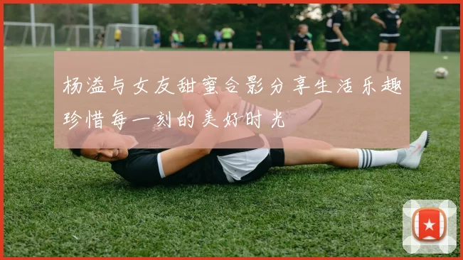 杨溢与女友甜蜜合影分享生活乐趣珍惜每一刻的美好时光