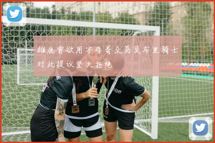 雄鹿曾欲用字母哥交易莫布里骑士对此提议坚决拒绝
