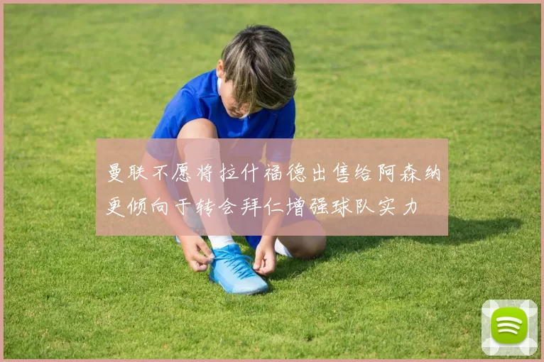 曼联不愿将拉什福德出售给阿森纳更倾向于转会拜仁增强球队实力