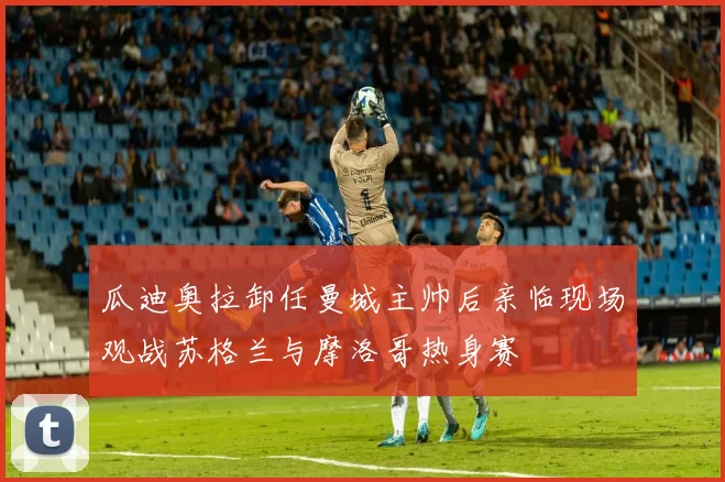 瓜迪奥拉卸任曼城主帅后亲临现场观战苏格兰与摩洛哥热身赛
