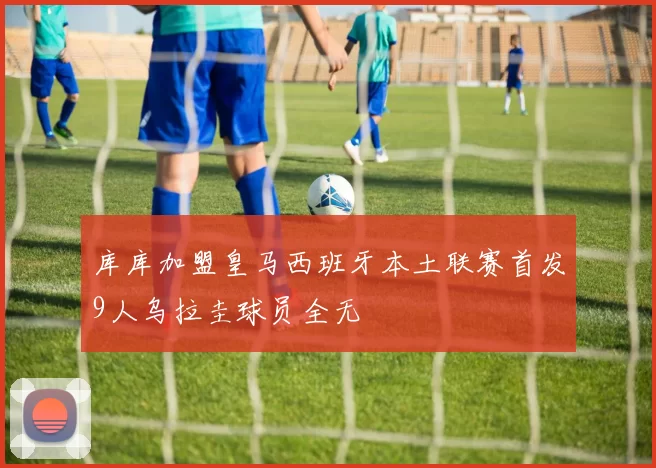 库库加盟皇马西班牙本土联赛首发9人乌拉圭球员全无