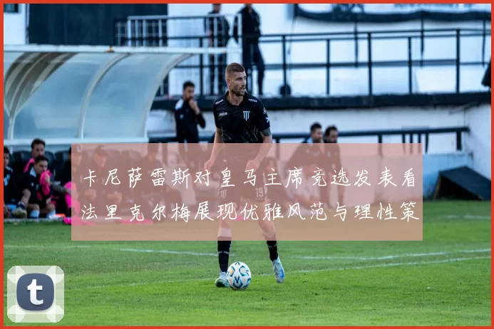 卡尼萨雷斯对皇马主席竞选发表看法里克尔梅展现优雅风范与理性策略