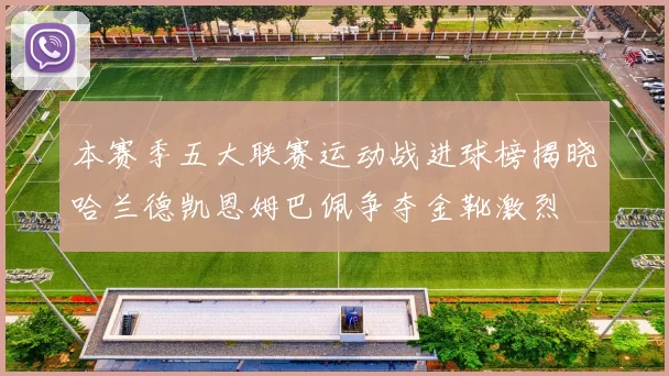 本赛季五大联赛运动战进球榜揭晓哈兰德凯恩姆巴佩争夺金靴激烈