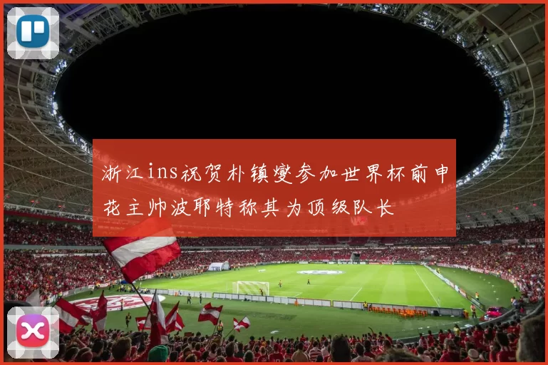 浙江ins祝贺朴镇燮参加世界杯前申花主帅波耶特称其为顶级队长